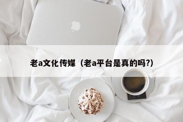 老a文化传媒（老a平台是真的吗?）