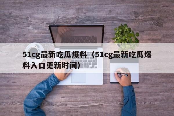 51cg最新吃瓜爆料（51cg最新吃瓜爆料入口更新时间）