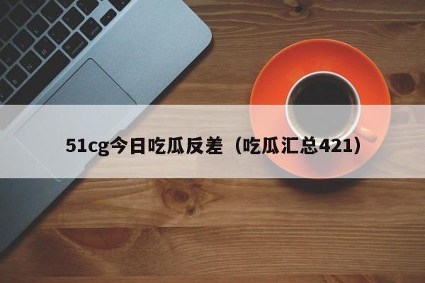 51cg今日吃瓜反差（吃瓜汇总421）