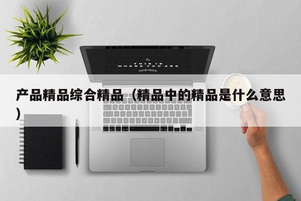 产品精品综合精品（精品中的精品是什么意思）
