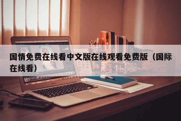 国情免费在线看中文版在线观看免费版（国际在线看）