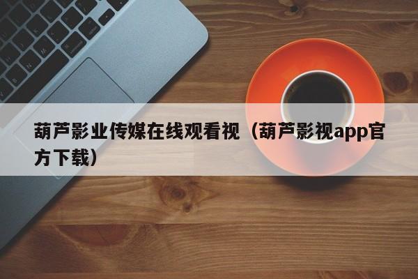 葫芦影业传媒在线观看视（葫芦影视app官方下载）
