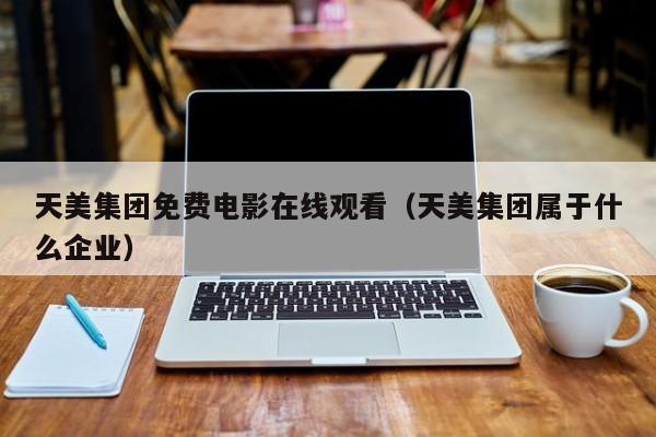 天美集团免费电影在线观看（天美集团属于什么企业）