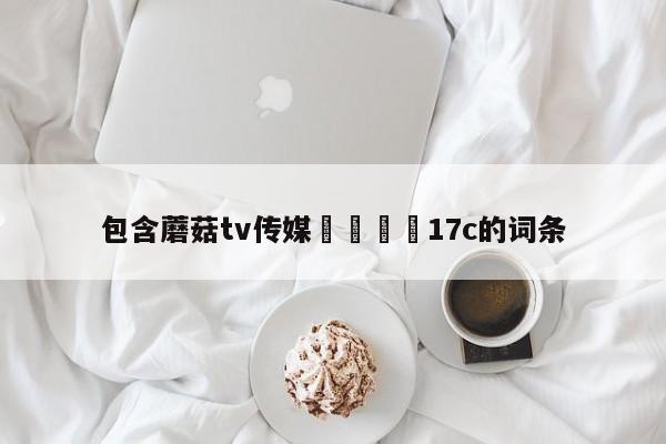 包含蘑菇tv传媒🌈17c的词条