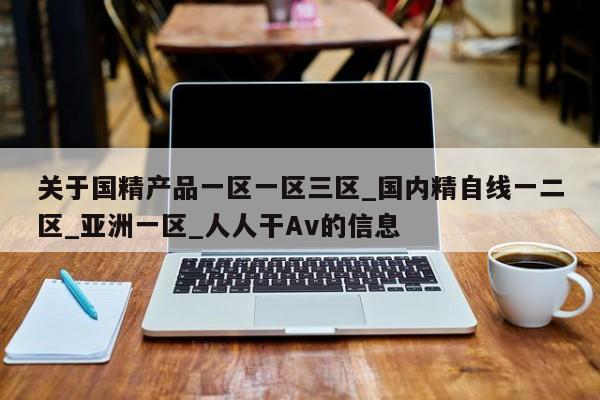 关于国精产品一区一区三区_国内精自线一二区_亚洲一区_人人干Av的信息
