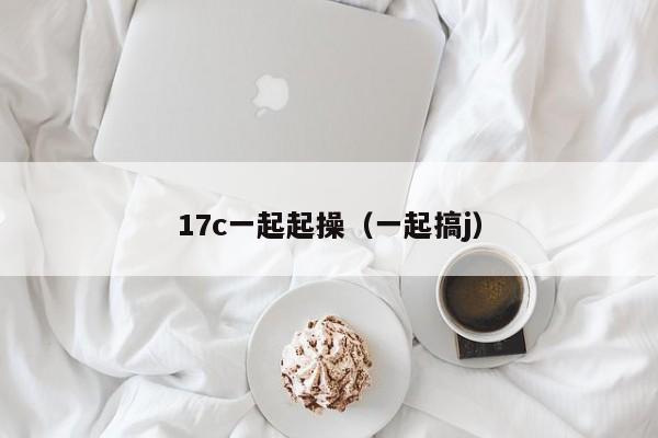 17c一起起操（一起搞j）