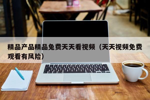 精品产品精品兔费天天看视频（天天视频免费观看有风险）