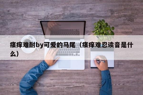 瘙痒难耐by可爱的马尾（瘙痒难忍读音是什么）