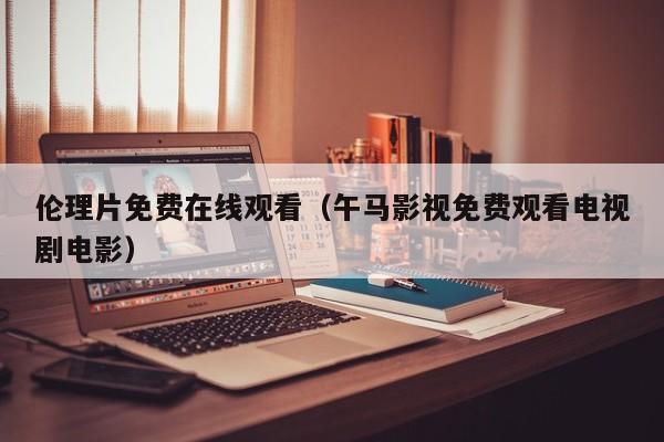 伦理片免费在线观看（午马影视免费观看电视剧电影）