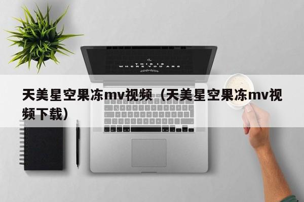 天美星空果冻mv视频（天美星空果冻mv视频下载）