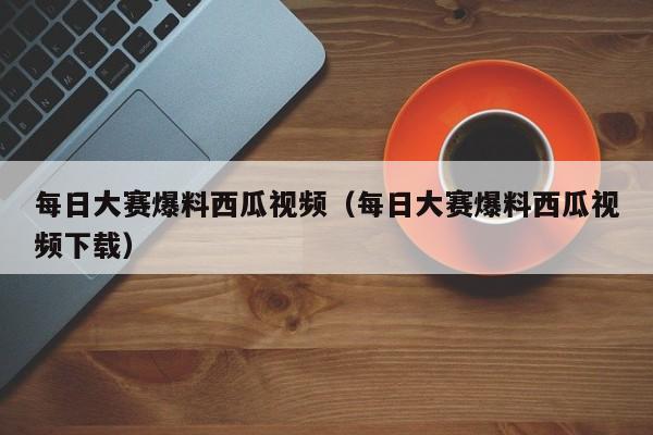 每日大赛爆料西瓜视频（每日大赛爆料西瓜视频下载）