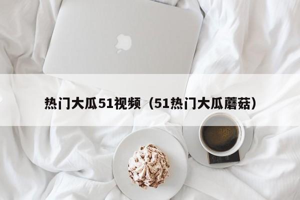 热门大瓜51视频（51热门大瓜蘑菇）