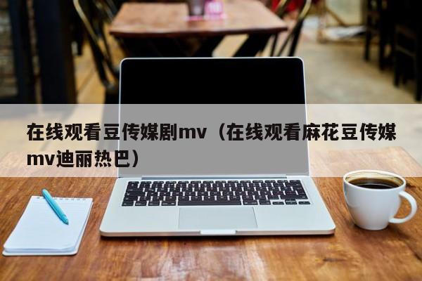 在线观看豆传媒剧mv（在线观看麻花豆传媒mv迪丽热巴）